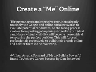 Create a “Me” Online
“Hiring managers and executive recruiters already
routinely use Google and online social networks to
evaluate potential candidates. As the hiring process
evolves from posting job openings to seeking out ideal
candidates, virtual visibility will become more critical
to securing the perfect position. This will force all
professionals proactively to build their brands online
and bolster them in the real world.”


-William Arruda, Forward of Me 2.0 Build a Powerful
Brand To Achieve Career Success By Dan Schawbel
 