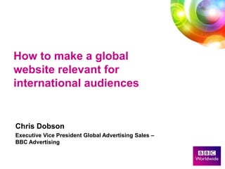 How to make a global
website relevant for
international audiences


Chris Dobson
Executive Vice President Global Advertising Sales –
BBC Advertising
 