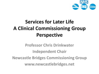 Services for Later LifeA Clinical Commissioning Group Perspective Professor Chris Drinkwater Independent Chair Newcastle Bridges Commissioning Group www.newcastlebridges.net 