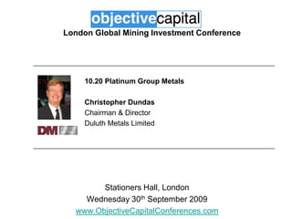 London Global Mining Investment Conference 10.20 Platinum Group Metals Christopher Dundas  Chairman & Director Duluth Metals Limited Stationers Hall, London Wednesday 30th September 2009 www.ObjectiveCapitalConferences.com 