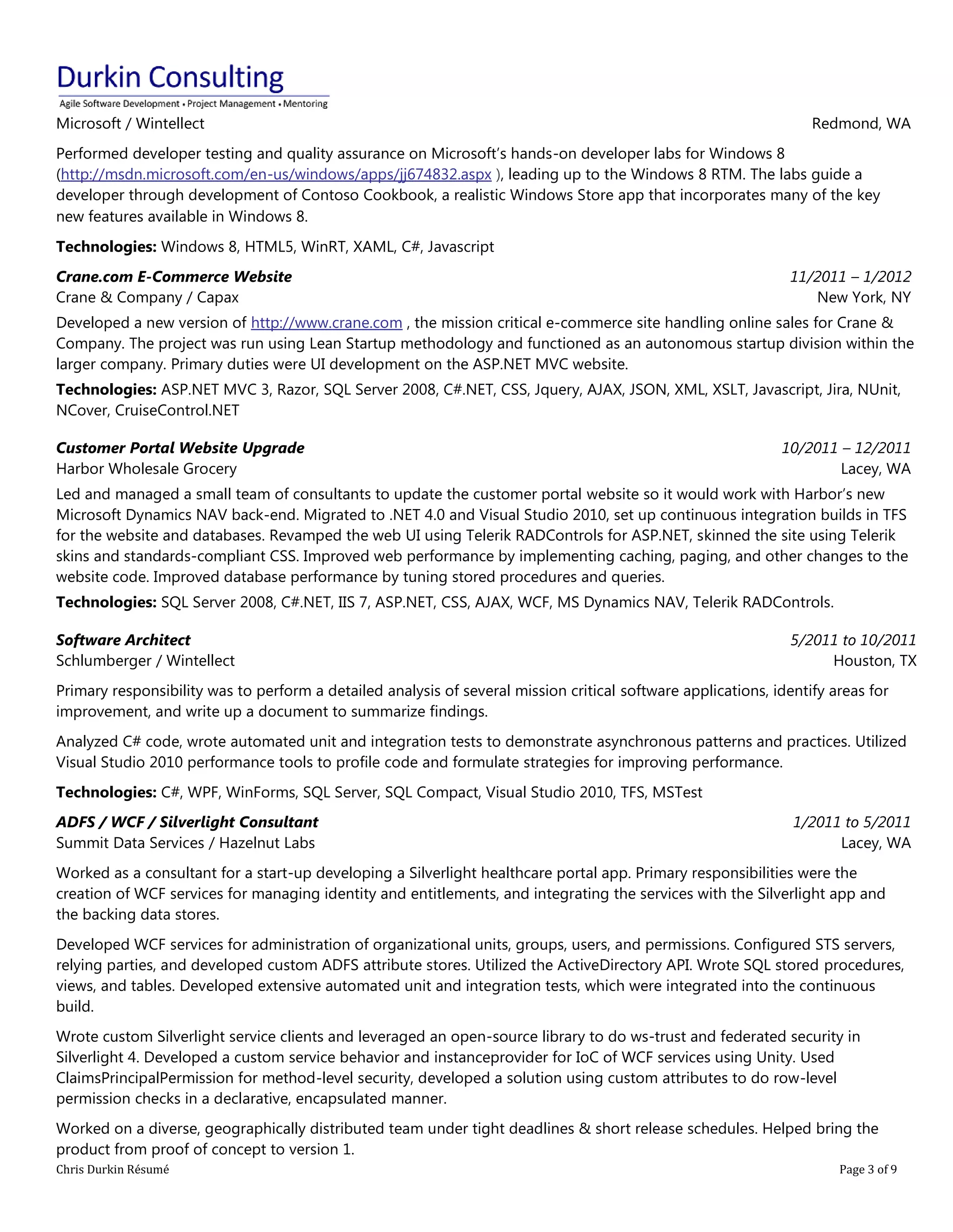 Chris Durkin Résumé Page 3 of 9 
Microsoft / Wintellect Redmond, WA Performed developer testing and quality assurance on Microsoft’s hands-on developer labs for Windows 8 (http://msdn.microsoft.com/en-us/windows/apps/jj674832.aspx ), leading up to the Windows 8 RTM. The labs guide a developer through development of Contoso Cookbook, a realistic Windows Store app that incorporates many of the key new features available in Windows 8. Technologies: Windows 8, HTML5, WinRT, XAML, C#, Javascript Crane.com E-Commerce Website Crane & Company / Capax 11/2011 – 1/2012 New York, NY Developed a new version of http://www.crane.com , the mission critical e-commerce site handling online sales for Crane & Company. The project was run using Lean Startup methodology and functioned as an autonomous startup division within the larger company. Primary duties were UI development on the ASP.NET MVC website. Technologies: ASP.NET MVC 3, Razor, SQL Server 2008, C#.NET, CSS, Jquery, AJAX, JSON, XML, XSLT, Javascript, Jira, NUnit, NCover, CruiseControl.NET Customer Portal Website Upgrade Harbor Wholesale Grocery 10/2011 – 12/2011 Lacey, WA Led and managed a small team of consultants to update the customer portal website so it would work with Harbor’s new Microsoft Dynamics NAV back-end. Migrated to .NET 4.0 and Visual Studio 2010, set up continuous integration builds in TFS for the website and databases. Revamped the web UI using Telerik RADControls for ASP.NET, skinned the site using Telerik skins and standards-compliant CSS. Improved web performance by implementing caching, paging, and other changes to the website code. Improved database performance by tuning stored procedures and queries. Technologies: SQL Server 2008, C#.NET, IIS 7, ASP.NET, CSS, AJAX, WCF, MS Dynamics NAV, Telerik RADControls. Software Architect Schlumberger / Wintellect 5/2011 to 10/2011 Houston, TX Primary responsibility was to perform a detailed analysis of several mission critical software applications, identify areas for improvement, and write up a document to summarize findings. Analyzed C# code, wrote automated unit and integration tests to demonstrate asynchronous patterns and practices. Utilized Visual Studio 2010 performance tools to profile code and formulate strategies for improving performance. Technologies: C#, WPF, WinForms, SQL Server, SQL Compact, Visual Studio 2010, TFS, MSTest ADFS / WCF / Silverlight Consultant Summit Data Services / Hazelnut Labs 1/2011 to 5/2011 Lacey, WA Worked as a consultant for a start-up developing a Silverlight healthcare portal app. Primary responsibilities were the creation of WCF services for managing identity and entitlements, and integrating the services with the Silverlight app and the backing data stores. Developed WCF services for administration of organizational units, groups, users, and permissions. Configured STS servers, relying parties, and developed custom ADFS attribute stores. Utilized the ActiveDirectory API. Wrote SQL stored procedures, views, and tables. Developed extensive automated unit and integration tests, which were integrated into the continuous build. Wrote custom Silverlight service clients and leveraged an open-source library to do ws-trust and federated security in Silverlight 4. Developed a custom service behavior and instanceprovider for IoC of WCF services using Unity. Used ClaimsPrincipalPermission for method-level security, developed a solution using custom attributes to do row-level permission checks in a declarative, encapsulated manner. Worked on a diverse, geographically distributed team under tight deadlines & short release schedules. Helped bring the product from proof of concept to version 1.  