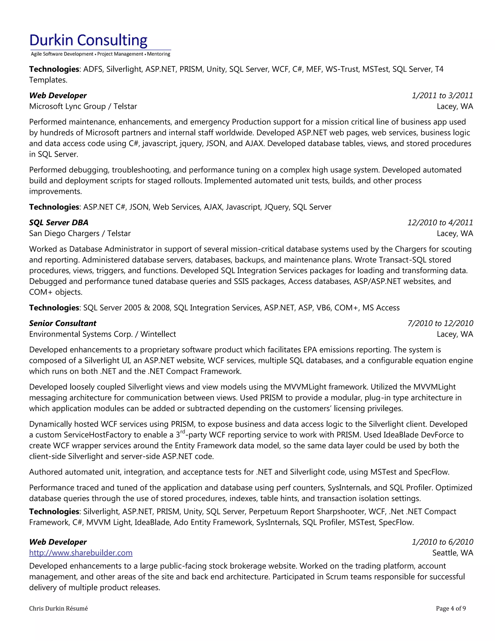 Chris Durkin Résumé Page 4 of 9 
Technologies: ADFS, Silverlight, ASP.NET, PRISM, Unity, SQL Server, WCF, C#, MEF, WS-Trust, MSTest, SQL Server, T4 Templates. Web Developer Microsoft Lync Group / Telstar 1/2011 to 3/2011 Lacey, WA Performed maintenance, enhancements, and emergency Production support for a mission critical line of business app used by hundreds of Microsoft partners and internal staff worldwide. Developed ASP.NET web pages, web services, business logic and data access code using C#, javascript, jquery, JSON, and AJAX. Developed database tables, views, and stored procedures in SQL Server. Performed debugging, troubleshooting, and performance tuning on a complex high usage system. Developed automated build and deployment scripts for staged rollouts. Implemented automated unit tests, builds, and other process improvements. Technologies: ASP.NET C#, JSON, Web Services, AJAX, Javascript, JQuery, SQL Server SQL Server DBA San Diego Chargers / Telstar 12/2010 to 4/2011 Lacey, WA Worked as Database Administrator in support of several mission-critical database systems used by the Chargers for scouting and reporting. Administered database servers, databases, backups, and maintenance plans. Wrote Transact-SQL stored procedures, views, triggers, and functions. Developed SQL Integration Services packages for loading and transforming data. Debugged and performance tuned database queries and SSIS packages, Access databases, ASP/ASP.NET websites, and COM+ objects. Technologies: SQL Server 2005 & 2008, SQL Integration Services, ASP.NET, ASP, VB6, COM+, MS Access Senior Consultant Environmental Systems Corp. / Wintellect 7/2010 to 12/2010 Lacey, WA Developed enhancements to a proprietary software product which facilitates EPA emissions reporting. The system is composed of a Silverlight UI, an ASP.NET website, WCF services, multiple SQL databases, and a configurable equation engine which runs on both .NET and the .NET Compact Framework. Developed loosely coupled Silverlight views and view models using the MVVMLight framework. Utilized the MVVMLight messaging architecture for communication between views. Used PRISM to provide a modular, plug-in type architecture in which application modules can be added or subtracted depending on the customers’ licensing privileges. Dynamically hosted WCF services using PRISM, to expose business and data access logic to the Silverlight client. Developed a custom ServiceHostFactory to enable a 3rd-party WCF reporting service to work with PRISM. Used IdeaBlade DevForce to create WCF wrapper services around the Entity Framework data model, so the same data layer could be used by both the client-side Silverlight and server-side ASP.NET code. Authored automated unit, integration, and acceptance tests for .NET and Silverlight code, using MSTest and SpecFlow. Performance traced and tuned of the application and database using perf counters, SysInternals, and SQL Profiler. Optimized database queries through the use of stored procedures, indexes, table hints, and transaction isolation settings. Technologies: Silverlight, ASP.NET, PRISM, Unity, SQL Server, Perpetuum Report Sharpshooter, WCF, .Net .NET Compact Framework, C#, MVVM Light, IdeaBlade, Ado Entity Framework, SysInternals, SQL Profiler, MSTest, SpecFlow. Web Developer http://www.sharebuilder.com 1/2010 to 6/2010 Seattle, WA Developed enhancements to a large public-facing stock brokerage website. Worked on the trading platform, account management, and other areas of the site and back end architecture. Participated in Scrum teams responsible for successful delivery of multiple product releases.  