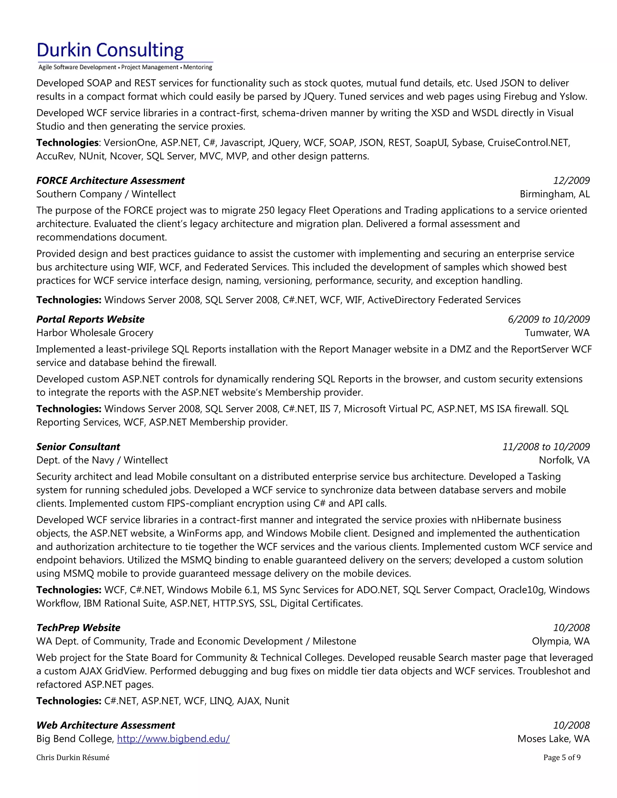 Chris Durkin Résumé Page 5 of 9 
Developed SOAP and REST services for functionality such as stock quotes, mutual fund details, etc. Used JSON to deliver results in a compact format which could easily be parsed by JQuery. Tuned services and web pages using Firebug and Yslow. Developed WCF service libraries in a contract-first, schema-driven manner by writing the XSD and WSDL directly in Visual Studio and then generating the service proxies. Technologies: VersionOne, ASP.NET, C#, Javascript, JQuery, WCF, SOAP, JSON, REST, SoapUI, Sybase, CruiseControl.NET, AccuRev, NUnit, Ncover, SQL Server, MVC, MVP, and other design patterns. FORCE Architecture Assessment Southern Company / Wintellect 12/2009 Birmingham, AL The purpose of the FORCE project was to migrate 250 legacy Fleet Operations and Trading applications to a service oriented architecture. Evaluated the client’s legacy architecture and migration plan. Delivered a formal assessment and recommendations document. Provided design and best practices guidance to assist the customer with implementing and securing an enterprise service bus architecture using WIF, WCF, and Federated Services. This included the development of samples which showed best practices for WCF service interface design, naming, versioning, performance, security, and exception handling. Technologies: Windows Server 2008, SQL Server 2008, C#.NET, WCF, WIF, ActiveDirectory Federated Services Portal Reports Website Harbor Wholesale Grocery 6/2009 to 10/2009 Tumwater, WA Implemented a least-privilege SQL Reports installation with the Report Manager website in a DMZ and the ReportServer WCF service and database behind the firewall. Developed custom ASP.NET controls for dynamically rendering SQL Reports in the browser, and custom security extensions to integrate the reports with the ASP.NET website’s Membership provider. Technologies: Windows Server 2008, SQL Server 2008, C#.NET, IIS 7, Microsoft Virtual PC, ASP.NET, MS ISA firewall. SQL Reporting Services, WCF, ASP.NET Membership provider. Senior Consultant Dept. of the Navy / Wintellect 11/2008 to 10/2009 Norfolk, VA Security architect and lead Mobile consultant on a distributed enterprise service bus architecture. Developed a Tasking system for running scheduled jobs. Developed a WCF service to synchronize data between database servers and mobile clients. Implemented custom FIPS-compliant encryption using C# and API calls. Developed WCF service libraries in a contract-first manner and integrated the service proxies with nHibernate business objects, the ASP.NET website, a WinForms app, and Windows Mobile client. Designed and implemented the authentication and authorization architecture to tie together the WCF services and the various clients. Implemented custom WCF service and endpoint behaviors. Utilized the MSMQ binding to enable guaranteed delivery on the servers; developed a custom solution using MSMQ mobile to provide guaranteed message delivery on the mobile devices. Technologies: WCF, C#.NET, Windows Mobile 6.1, MS Sync Services for ADO.NET, SQL Server Compact, Oracle10g, Windows Workflow, IBM Rational Suite, ASP.NET, HTTP.SYS, SSL, Digital Certificates. TechPrep Website WA Dept. of Community, Trade and Economic Development / Milestone 10/2008 Olympia, WA Web project for the State Board for Community & Technical Colleges. Developed reusable Search master page that leveraged a custom AJAX GridView. Performed debugging and bug fixes on middle tier data objects and WCF services. Troubleshot and refactored ASP.NET pages. Technologies: C#.NET, ASP.NET, WCF, LINQ, AJAX, Nunit Web Architecture Assessment Big Bend College, http://www.bigbend.edu/ 10/2008 Moses Lake, WA  