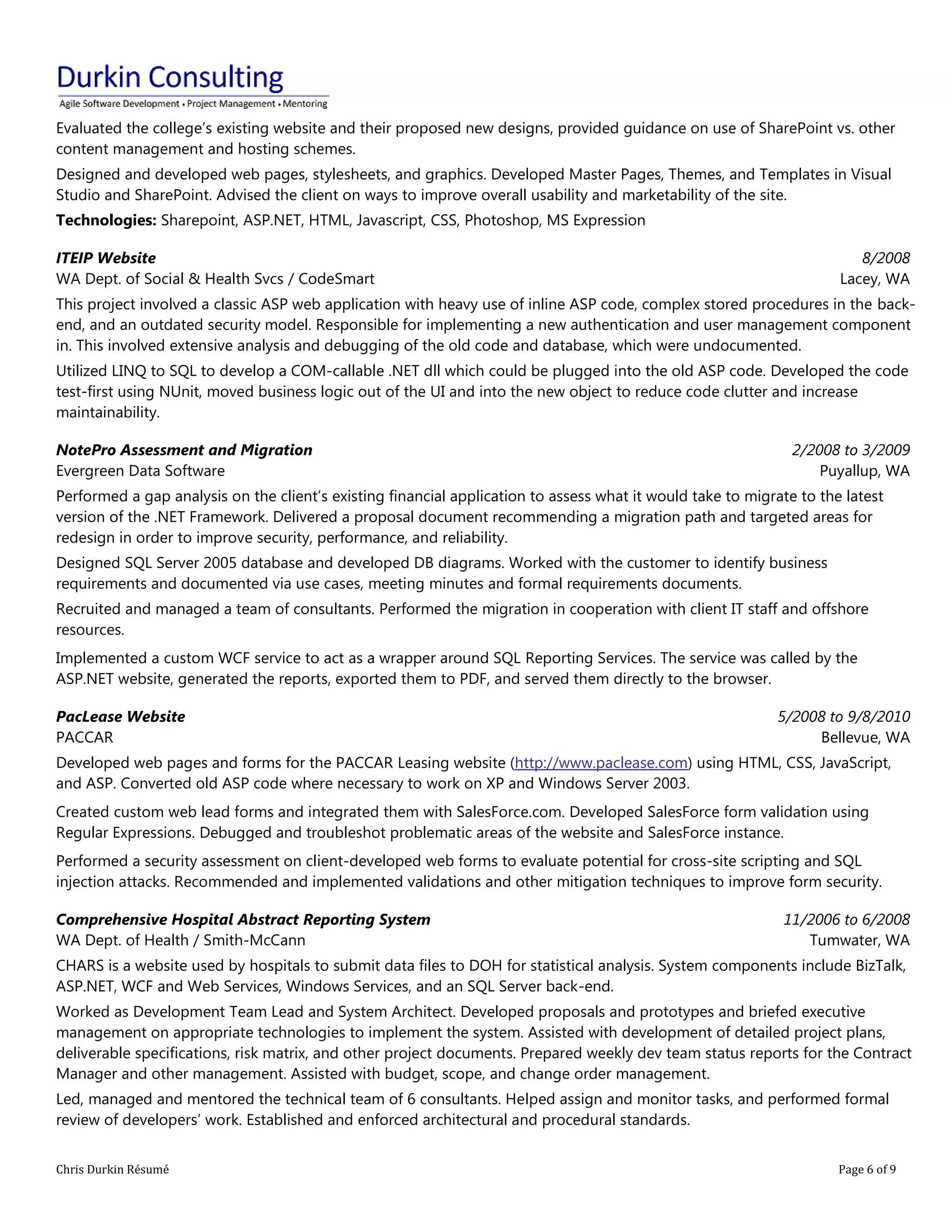 Chris Durkin Résumé Page 6 of 9 
Evaluated the college’s existing website and their proposed new designs, provided guidance on use of SharePoint vs. other content management and hosting schemes. Designed and developed web pages, stylesheets, and graphics. Developed Master Pages, Themes, and Templates in Visual Studio and SharePoint. Advised the client on ways to improve overall usability and marketability of the site. Technologies: Sharepoint, ASP.NET, HTML, Javascript, CSS, Photoshop, MS Expression ITEIP Website WA Dept. of Social & Health Svcs / CodeSmart 8/2008 Lacey, WA This project involved a classic ASP web application with heavy use of inline ASP code, complex stored procedures in the back- end, and an outdated security model. Responsible for implementing a new authentication and user management component in. This involved extensive analysis and debugging of the old code and database, which were undocumented. Utilized LINQ to SQL to develop a COM-callable .NET dll which could be plugged into the old ASP code. Developed the code test-first using NUnit, moved business logic out of the UI and into the new object to reduce code clutter and increase maintainability. NotePro Assessment and Migration Evergreen Data Software 2/2008 to 3/2009 Puyallup, WA Performed a gap analysis on the client’s existing financial application to assess what it would take to migrate to the latest version of the .NET Framework. Delivered a proposal document recommending a migration path and targeted areas for redesign in order to improve security, performance, and reliability. Designed SQL Server 2005 database and developed DB diagrams. Worked with the customer to identify business requirements and documented via use cases, meeting minutes and formal requirements documents. Recruited and managed a team of consultants. Performed the migration in cooperation with client IT staff and offshore resources. Implemented a custom WCF service to act as a wrapper around SQL Reporting Services. The service was called by the ASP.NET website, generated the reports, exported them to PDF, and served them directly to the browser. PacLease Website PACCAR 5/2008 to 9/8/2010 Bellevue, WA Developed web pages and forms for the PACCAR Leasing website (http://www.paclease.com) using HTML, CSS, JavaScript, and ASP. Converted old ASP code where necessary to work on XP and Windows Server 2003. Created custom web lead forms and integrated them with SalesForce.com. Developed SalesForce form validation using Regular Expressions. Debugged and troubleshot problematic areas of the website and SalesForce instance. Performed a security assessment on client-developed web forms to evaluate potential for cross-site scripting and SQL injection attacks. Recommended and implemented validations and other mitigation techniques to improve form security. Comprehensive Hospital Abstract Reporting System WA Dept. of Health / Smith-McCann 11/2006 to 6/2008 Tumwater, WA CHARS is a website used by hospitals to submit data files to DOH for statistical analysis. System components include BizTalk, ASP.NET, WCF and Web Services, Windows Services, and an SQL Server back-end. Worked as Development Team Lead and System Architect. Developed proposals and prototypes and briefed executive management on appropriate technologies to implement the system. Assisted with development of detailed project plans, deliverable specifications, risk matrix, and other project documents. Prepared weekly dev team status reports for the Contract Manager and other management. Assisted with budget, scope, and change order management. Led, managed and mentored the technical team of 6 consultants. Helped assign and monitor tasks, and performed formal review of developers’ work. Established and enforced architectural and procedural standards.  