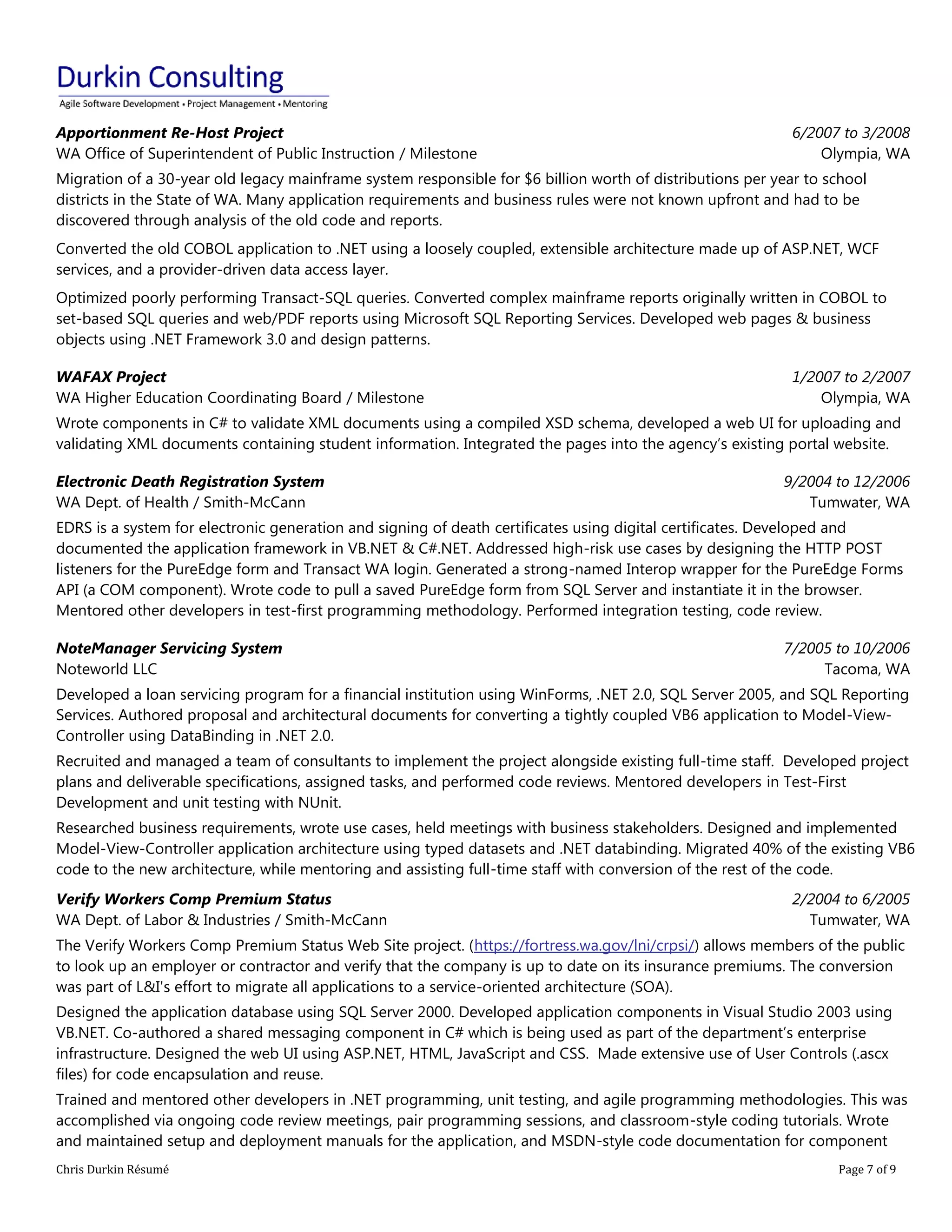Chris Durkin Résumé Page 7 of 9 
Apportionment Re-Host Project WA Office of Superintendent of Public Instruction / Milestone 6/2007 to 3/2008 Olympia, WA Migration of a 30-year old legacy mainframe system responsible for $6 billion worth of distributions per year to school districts in the State of WA. Many application requirements and business rules were not known upfront and had to be discovered through analysis of the old code and reports. Converted the old COBOL application to .NET using a loosely coupled, extensible architecture made up of ASP.NET, WCF services, and a provider-driven data access layer. Optimized poorly performing Transact-SQL queries. Converted complex mainframe reports originally written in COBOL to set-based SQL queries and web/PDF reports using Microsoft SQL Reporting Services. Developed web pages & business objects using .NET Framework 3.0 and design patterns. WAFAX Project WA Higher Education Coordinating Board / Milestone 1/2007 to 2/2007 Olympia, WA Wrote components in C# to validate XML documents using a compiled XSD schema, developed a web UI for uploading and validating XML documents containing student information. Integrated the pages into the agency’s existing portal website. Electronic Death Registration System WA Dept. of Health / Smith-McCann 9/2004 to 12/2006 Tumwater, WA EDRS is a system for electronic generation and signing of death certificates using digital certificates. Developed and documented the application framework in VB.NET & C#.NET. Addressed high-risk use cases by designing the HTTP POST listeners for the PureEdge form and Transact WA login. Generated a strong-named Interop wrapper for the PureEdge Forms API (a COM component). Wrote code to pull a saved PureEdge form from SQL Server and instantiate it in the browser. Mentored other developers in test-first programming methodology. Performed integration testing, code review. NoteManager Servicing System Noteworld LLC 7/2005 to 10/2006 Tacoma, WA Developed a loan servicing program for a financial institution using WinForms, .NET 2.0, SQL Server 2005, and SQL Reporting Services. Authored proposal and architectural documents for converting a tightly coupled VB6 application to Model-View- Controller using DataBinding in .NET 2.0. Recruited and managed a team of consultants to implement the project alongside existing full-time staff. Developed project plans and deliverable specifications, assigned tasks, and performed code reviews. Mentored developers in Test-First Development and unit testing with NUnit. Researched business requirements, wrote use cases, held meetings with business stakeholders. Designed and implemented Model-View-Controller application architecture using typed datasets and .NET databinding. Migrated 40% of the existing VB6 code to the new architecture, while mentoring and assisting full-time staff with conversion of the rest of the code. Verify Workers Comp Premium Status WA Dept. of Labor & Industries / Smith-McCann 2/2004 to 6/2005 Tumwater, WA The Verify Workers Comp Premium Status Web Site project. (https://fortress.wa.gov/lni/crpsi/) allows members of the public to look up an employer or contractor and verify that the company is up to date on its insurance premiums. The conversion was part of L&I's effort to migrate all applications to a service-oriented architecture (SOA). Designed the application database using SQL Server 2000. Developed application components in Visual Studio 2003 using VB.NET. Co-authored a shared messaging component in C# which is being used as part of the department’s enterprise infrastructure. Designed the web UI using ASP.NET, HTML, JavaScript and CSS. Made extensive use of User Controls (.ascx files) for code encapsulation and reuse. Trained and mentored other developers in .NET programming, unit testing, and agile programming methodologies. This was accomplished via ongoing code review meetings, pair programming sessions, and classroom-style coding tutorials. Wrote and maintained setup and deployment manuals for the application, and MSDN-style code documentation for component  