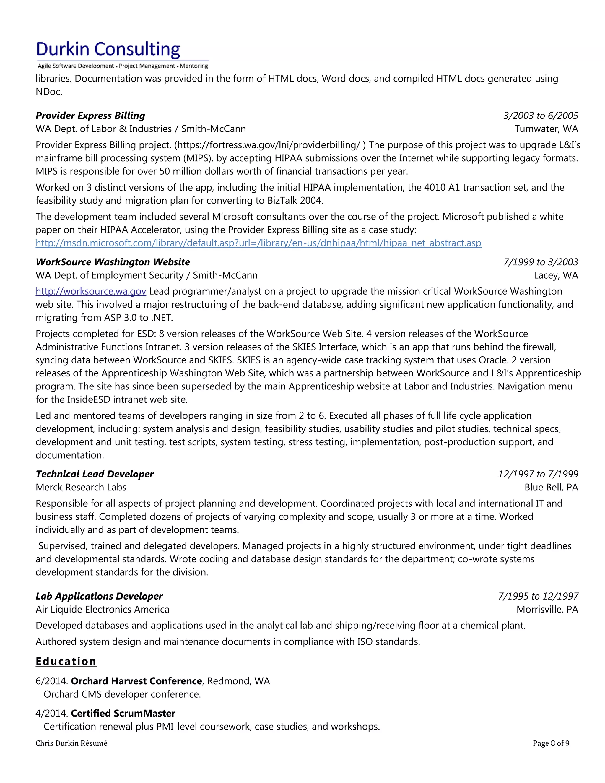 Chris Durkin Résumé Page 8 of 9 
libraries. Documentation was provided in the form of HTML docs, Word docs, and compiled HTML docs generated using NDoc. Provider Express Billing WA Dept. of Labor & Industries / Smith-McCann 3/2003 to 6/2005 Tumwater, WA Provider Express Billing project. (https://fortress.wa.gov/lni/providerbilling/ ) The purpose of this project was to upgrade L&I’s mainframe bill processing system (MIPS), by accepting HIPAA submissions over the Internet while supporting legacy formats. MIPS is responsible for over 50 million dollars worth of financial transactions per year. Worked on 3 distinct versions of the app, including the initial HIPAA implementation, the 4010 A1 transaction set, and the feasibility study and migration plan for converting to BizTalk 2004. The development team included several Microsoft consultants over the course of the project. Microsoft published a white paper on their HIPAA Accelerator, using the Provider Express Billing site as a case study: http://msdn.microsoft.com/library/default.asp?url=/library/en-us/dnhipaa/html/hipaa_net_abstract.asp WorkSource Washington Website WA Dept. of Employment Security / Smith-McCann 7/1999 to 3/2003 Lacey, WA http://worksource.wa.gov Lead programmer/analyst on a project to upgrade the mission critical WorkSource Washington web site. This involved a major restructuring of the back-end database, adding significant new application functionality, and migrating from ASP 3.0 to .NET. Projects completed for ESD: 8 version releases of the WorkSource Web Site. 4 version releases of the WorkSource Administrative Functions Intranet. 3 version releases of the SKIES Interface, which is an app that runs behind the firewall, syncing data between WorkSource and SKIES. SKIES is an agency-wide case tracking system that uses Oracle. 2 version releases of the Apprenticeship Washington Web Site, which was a partnership between WorkSource and L&I’s Apprenticeship program. The site has since been superseded by the main Apprenticeship website at Labor and Industries. Navigation menu for the InsideESD intranet web site. Led and mentored teams of developers ranging in size from 2 to 6. Executed all phases of full life cycle application development, including: system analysis and design, feasibility studies, usability studies and pilot studies, technical specs, development and unit testing, test scripts, system testing, stress testing, implementation, post-production support, and documentation. Technical Lead Developer Merck Research Labs 12/1997 to 7/1999 Blue Bell, PA Responsible for all aspects of project planning and development. Coordinated projects with local and international IT and business staff. Completed dozens of projects of varying complexity and scope, usually 3 or more at a time. Worked individually and as part of development teams. Supervised, trained and delegated developers. Managed projects in a highly structured environment, under tight deadlines and developmental standards. Wrote coding and database design standards for the department; co-wrote systems development standards for the division. Lab Applications Developer Air Liquide Electronics America 7/1995 to 12/1997 Morrisville, PA Developed databases and applications used in the analytical lab and shipping/receiving floor at a chemical plant. Authored system design and maintenance documents in compliance with ISO standards. Education 
6/2014. Orchard Harvest Conference, Redmond, WA Orchard CMS developer conference. 
4/2014. Certified ScrumMaster Certification renewal plus PMI-level coursework, case studies, and workshops.  