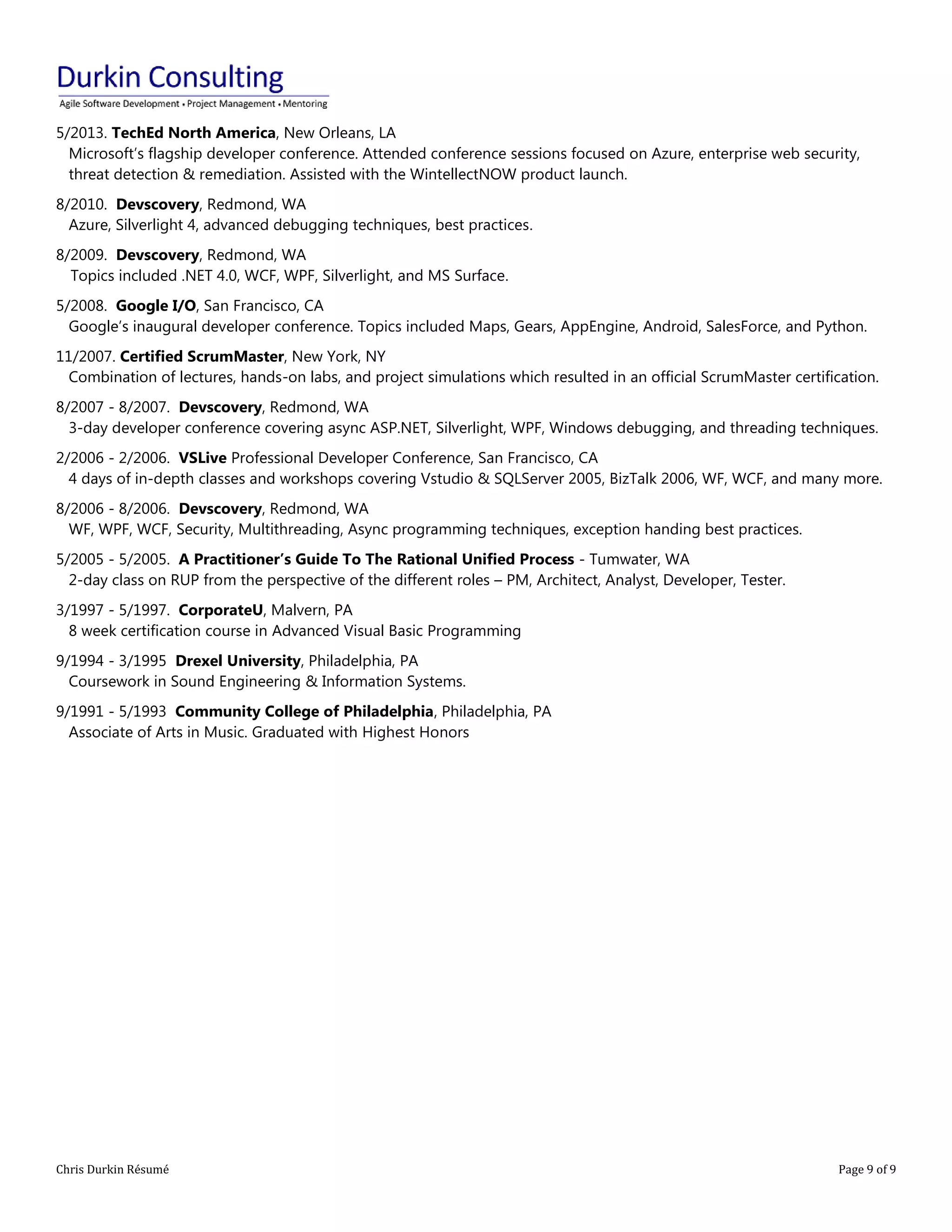 Chris Durkin Résumé Page 9 of 9 
5/2013. TechEd North America, New Orleans, LA Microsoft’s flagship developer conference. Attended conference sessions focused on Azure, enterprise web security, threat detection & remediation. Assisted with the WintellectNOW product launch. 
8/2010. Devscovery, Redmond, WA Azure, Silverlight 4, advanced debugging techniques, best practices. 
8/2009. Devscovery, Redmond, WA 
Topics included .NET 4.0, WCF, WPF, Silverlight, and MS Surface. 
5/2008. Google I/O, San Francisco, CA 
Google’s inaugural developer conference. Topics included Maps, Gears, AppEngine, Android, SalesForce, and Python. 
11/2007. Certified ScrumMaster, New York, NY 
Combination of lectures, hands-on labs, and project simulations which resulted in an official ScrumMaster certification. 
8/2007 - 8/2007. Devscovery, Redmond, WA 
3-day developer conference covering async ASP.NET, Silverlight, WPF, Windows debugging, and threading techniques. 
2/2006 - 2/2006. VSLive Professional Developer Conference, San Francisco, CA 
4 days of in-depth classes and workshops covering Vstudio & SQLServer 2005, BizTalk 2006, WF, WCF, and many more. 
8/2006 - 8/2006. Devscovery, Redmond, WA 
WF, WPF, WCF, Security, Multithreading, Async programming techniques, exception handing best practices. 
5/2005 - 5/2005. A Practitioner’s Guide To The Rational Unified Process - Tumwater, WA 
2-day class on RUP from the perspective of the different roles – PM, Architect, Analyst, Developer, Tester. 
3/1997 - 5/1997. CorporateU, Malvern, PA 
8 week certification course in Advanced Visual Basic Programming 
9/1994 - 3/1995 Drexel University, Philadelphia, PA 
Coursework in Sound Engineering & Information Systems. 
9/1991 - 5/1993 Community College of Philadelphia, Philadelphia, PA 
Associate of Arts in Music. Graduated with Highest Honors 
