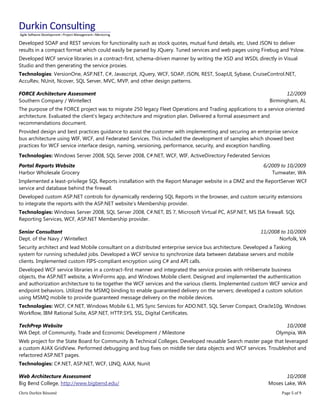 Chris Durkin Résumé Page 5 of 9 
Developed SOAP and REST services for functionality such as stock quotes, mutual fund details, etc. Used JSON to deliver results in a compact format which could easily be parsed by JQuery. Tuned services and web pages using Firebug and Yslow. Developed WCF service libraries in a contract-first, schema-driven manner by writing the XSD and WSDL directly in Visual Studio and then generating the service proxies. Technologies: VersionOne, ASP.NET, C#, Javascript, JQuery, WCF, SOAP, JSON, REST, SoapUI, Sybase, CruiseControl.NET, AccuRev, NUnit, Ncover, SQL Server, MVC, MVP, and other design patterns. FORCE Architecture Assessment Southern Company / Wintellect 12/2009 Birmingham, AL The purpose of the FORCE project was to migrate 250 legacy Fleet Operations and Trading applications to a service oriented architecture. Evaluated the client’s legacy architecture and migration plan. Delivered a formal assessment and recommendations document. Provided design and best practices guidance to assist the customer with implementing and securing an enterprise service bus architecture using WIF, WCF, and Federated Services. This included the development of samples which showed best practices for WCF service interface design, naming, versioning, performance, security, and exception handling. Technologies: Windows Server 2008, SQL Server 2008, C#.NET, WCF, WIF, ActiveDirectory Federated Services Portal Reports Website Harbor Wholesale Grocery 6/2009 to 10/2009 Tumwater, WA Implemented a least-privilege SQL Reports installation with the Report Manager website in a DMZ and the ReportServer WCF service and database behind the firewall. Developed custom ASP.NET controls for dynamically rendering SQL Reports in the browser, and custom security extensions to integrate the reports with the ASP.NET website’s Membership provider. Technologies: Windows Server 2008, SQL Server 2008, C#.NET, IIS 7, Microsoft Virtual PC, ASP.NET, MS ISA firewall. SQL Reporting Services, WCF, ASP.NET Membership provider. Senior Consultant Dept. of the Navy / Wintellect 11/2008 to 10/2009 Norfolk, VA Security architect and lead Mobile consultant on a distributed enterprise service bus architecture. Developed a Tasking system for running scheduled jobs. Developed a WCF service to synchronize data between database servers and mobile clients. Implemented custom FIPS-compliant encryption using C# and API calls. Developed WCF service libraries in a contract-first manner and integrated the service proxies with nHibernate business objects, the ASP.NET website, a WinForms app, and Windows Mobile client. Designed and implemented the authentication and authorization architecture to tie together the WCF services and the various clients. Implemented custom WCF service and endpoint behaviors. Utilized the MSMQ binding to enable guaranteed delivery on the servers; developed a custom solution using MSMQ mobile to provide guaranteed message delivery on the mobile devices. Technologies: WCF, C#.NET, Windows Mobile 6.1, MS Sync Services for ADO.NET, SQL Server Compact, Oracle10g, Windows Workflow, IBM Rational Suite, ASP.NET, HTTP.SYS, SSL, Digital Certificates. TechPrep Website WA Dept. of Community, Trade and Economic Development / Milestone 10/2008 Olympia, WA Web project for the State Board for Community & Technical Colleges. Developed reusable Search master page that leveraged a custom AJAX GridView. Performed debugging and bug fixes on middle tier data objects and WCF services. Troubleshot and refactored ASP.NET pages. Technologies: C#.NET, ASP.NET, WCF, LINQ, AJAX, Nunit Web Architecture Assessment Big Bend College, http://www.bigbend.edu/ 10/2008 Moses Lake, WA  