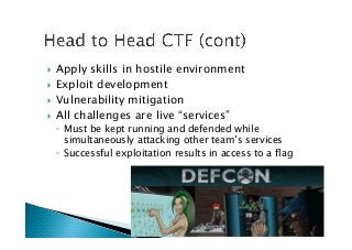 !  Apply skills in hostile environment
!  Exploit development
!  Vulnerability mitigation
!  All challenges are live “services”
◦  Must be kept running and defended while
simultaneously attacking other team’s services
◦  Successful exploitation results in access to a flag
 