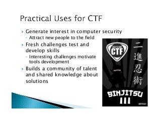 !  Generate interest in computer security
◦  Attract new people to the field
!  Fresh challenges test and 
develop skills
◦  Interesting challenges motivate 
tools development
!  Builds a community of talent 
and shared knowledge about 
solutions
 