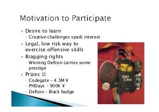 !  Desire to learn
◦  Creative challenges spark interest
!  Legal, low risk way to 
exercise offensive skills
!  Bragging rights
◦  Winning Defcon carries some 
prestige
!  Prizes ☺
◦  Codegate – 4.3M ¥
◦  PHDays – 900K ¥
◦  Defcon – Black badge
 