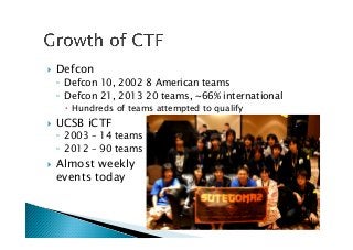 !  Defcon
◦  Defcon 10, 2002 8 American teams
◦  Defcon 21, 2013 20 teams, ~66% international
!  Hundreds of teams attempted to qualify
!  UCSB iCTF
◦  2003 – 14 teams
◦  2012 – 90 teams
!  Almost weekly 
events today
 