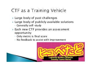 !  Large body of past challenges
!  Large body of publicly available solutions
◦  Generally self-study
!  Each new CTF provides an assessment
opportunity
◦  Only metric is final score
◦  No feedback to assist with improvement
 