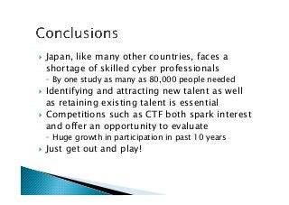 !  Japan, like many other countries, faces a
shortage of skilled cyber professionals
◦  By one study as many as 80,000 people needed
!  Identifying and attracting new talent as well
as retaining existing talent is essential
!  Competitions such as CTF both spark interest
and offer an opportunity to evaluate
◦  Huge growth in participation in past 10 years
!  Just get out and play!
 