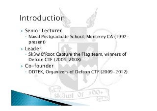 !  Senior Lecturer
◦  Naval Postgraduate School, Monterey CA (1997-
present)
!  Leader
◦  Sk3wl0fRoot Capture the Flag team, winners of
Defcon CTF (2004, 2008)
!  Co-founder
◦  DDTEK, Organizers of Defcon CTF (2009-2012)
 