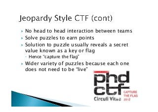 !  No head to head interaction between teams
!  Solve puzzles to earn points
!  Solution to puzzle usually reveals a secret
value known as a key or flag
◦  Hence “capture the flag”
!  Wider variety of puzzles because each one
does not need to be “live”
 