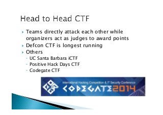 !  Teams directly attack each other while
organizers act as judges to award points
!  Defcon CTF is longest running
!  Others
◦  UC Santa Barbara iCTF
◦  Positive Hack Days CTF
◦  Codegate CTF
 