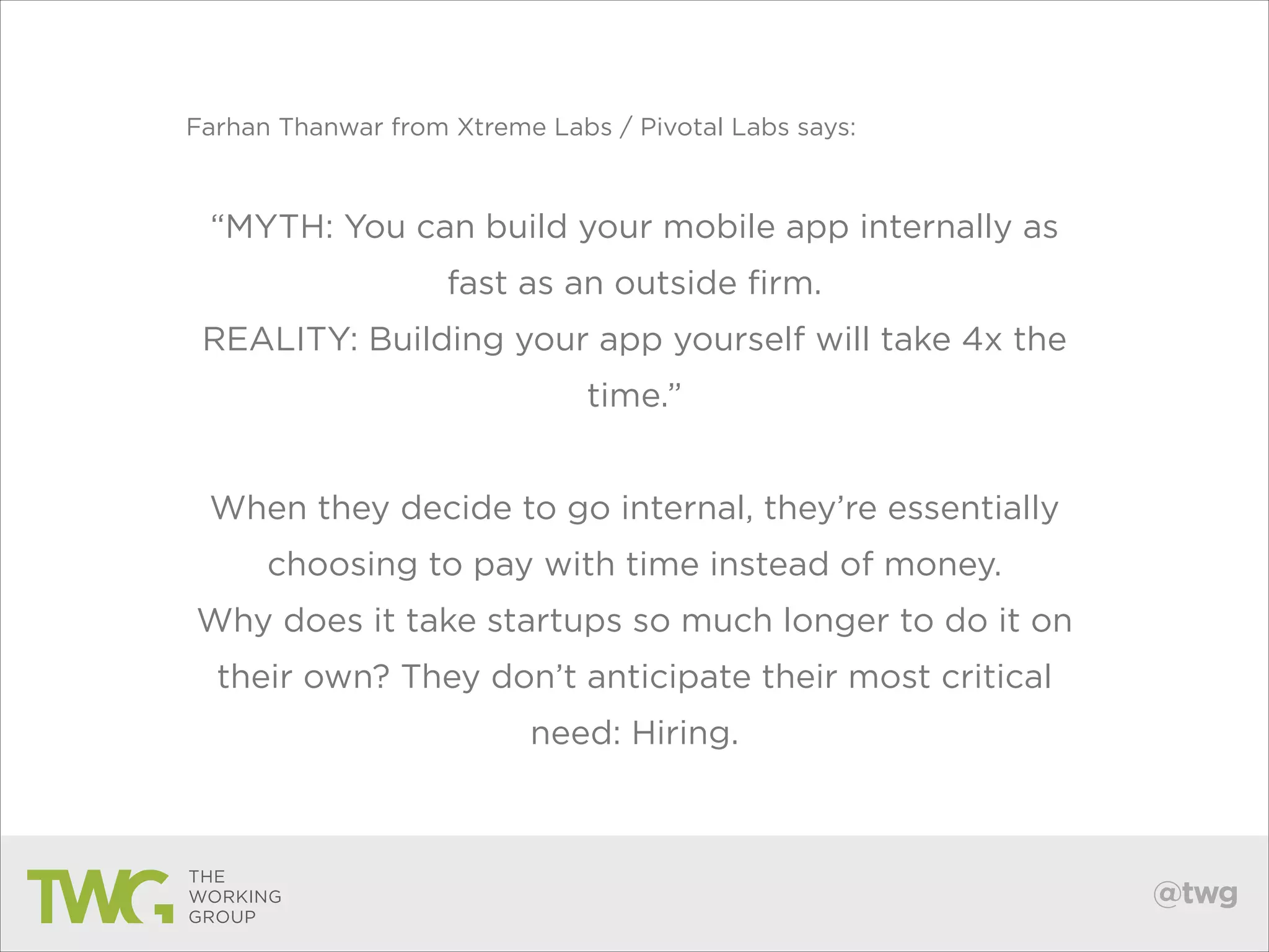 Farhan Thanwar from Xtreme Labs / Pivotal Labs says:

!

“MYTH: You can build your mobile app internally as
fast as an outside firm.
REALITY: Building your app yourself will take 4x the
time.”
!

When they decide to go internal, they’re essentially
choosing to pay with time instead of money.
Why does it take startups so much longer to do it on
their own? They don’t anticipate their most critical
need: Hiring.

@twg

 