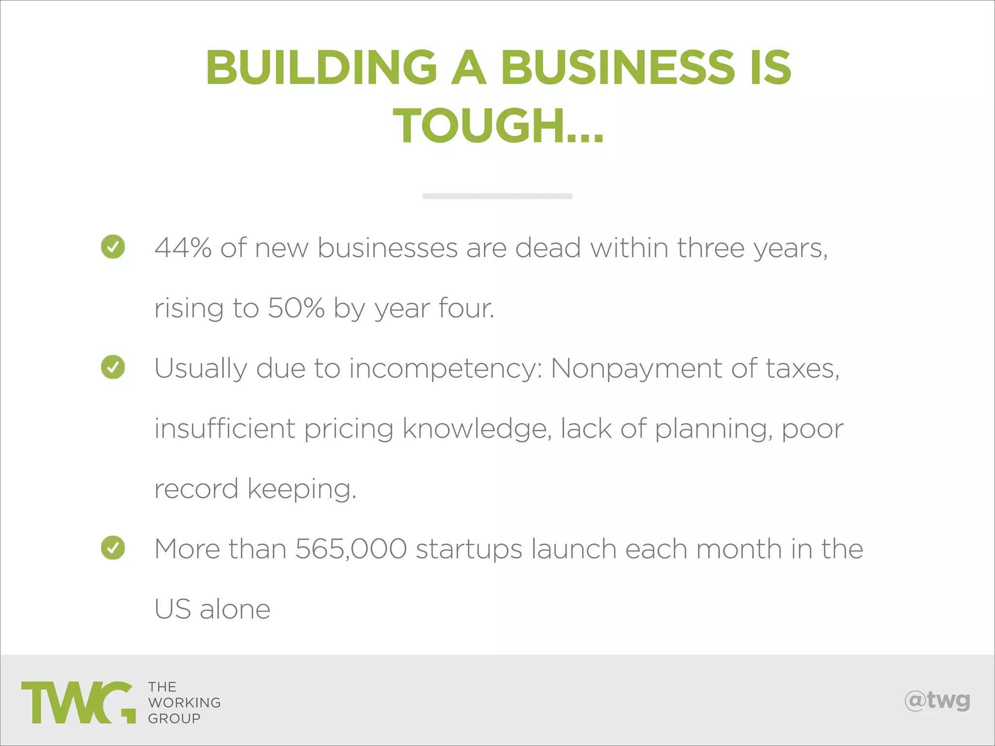 BUILDING A BUSINESS IS
TOUGH…
44% of new businesses are dead within three years,
rising to 50% by year four.
Usually due to incompetency: Nonpayment of taxes,
insufficient pricing knowledge, lack of planning, poor
record keeping.
More than 565,000 startups launch each month in the
US alone
@twg

 
