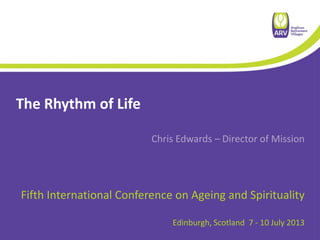 The Rhythm of Life
Chris Edwards – Director of Mission
Fifth International Conference on Ageing and Spirituality
Edinburgh, Scotland 7 - 10 July 2013
 