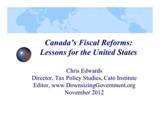 Canada’s Fiscal Reforms:
Lessons for the United States
Chris Edwards
Ch i Ed
d
Director, Tax Policy Studies, Cato Institute
Editor, www DownsizingGovernment org
Editor www.DownsizingGovernment.org
November 2012

 