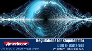 Regulations for Shipment for
DDR LF Batteries
EV Battery Tech Expo: 2022
Chris Egloff, VP Lithium Product Division
 