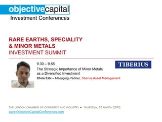 Investment Conferences


RARE EARTHS, SPECIALITY
& MINOR METALS
INVESTMENT SUMMIT
                 9.30 – 9.55
                 The Strategic Importance of Minor Metals
                 as a Diversified Investment
                 Chris Eibl – Managing Partner, Tiberius Asset Management




THE LONDON CHAMBER OF COMMERCE AND INDUSTRY   ● THURSDAY, 18 MARCH 2010
www.ObjectiveCapitalConferences.com
 