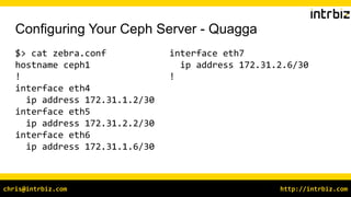http://intrbiz.comchris@intrbiz.com
Configuring Your Ceph Server - Quagga
$> cat zebra.conf
hostname ceph1
!
interface eth4
ip address 172.31.1.2/30
interface eth5
ip address 172.31.2.2/30
interface eth6
ip address 172.31.1.6/30
interface eth7
ip address 172.31.2.6/30
!
 