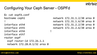 http://intrbiz.comchris@intrbiz.com
Configuring Your Ceph Server - OSPFd
$> cat ospfd.conf
hostname ceph1
!
interface eth4
interface eth5
interface eth6
interface eth7
router ospf
ospf router-id 172.26.1.1
network 172.28.0.1/32 area 0
network 172.31.1.2/30 area 0
network 172.31.1.6/30 area 0
network 172.31.2.2/30 area 0
network 172.31.2.6/30 area 0
!
 