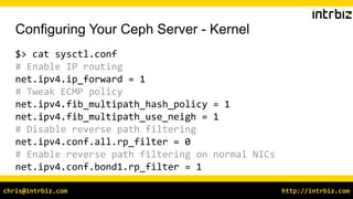 http://intrbiz.comchris@intrbiz.com
Configuring Your Ceph Server - Kernel
$> cat sysctl.conf
# Enable IP routing
net.ipv4.ip_forward = 1
# Tweak ECMP policy
net.ipv4.fib_multipath_hash_policy = 1
net.ipv4.fib_multipath_use_neigh = 1
# Disable reverse path filtering
net.ipv4.conf.all.rp_filter = 0
# Enable reverse path filtering on normal NICs
net.ipv4.conf.bond1.rp_filter = 1
 