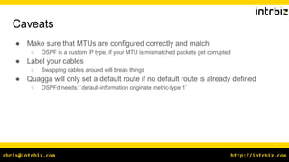 http://intrbiz.comchris@intrbiz.com
Caveats
● Make sure that MTUs are configured correctly and match
○ OSPF is a custom IP type, if your MTU is mismatched packets get corrupted
● Label your cables
○ Swapping cables around will break things
● Quagga will only set a default route if no default route is already defined
○ OSPFd needs: `default-information originate metric-type 1`
 