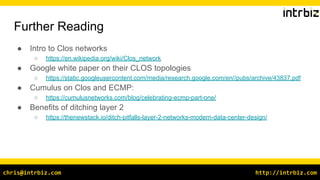 http://intrbiz.comchris@intrbiz.com
Further Reading
● Intro to Clos networks
○ https://en.wikipedia.org/wiki/Clos_network
● Google white paper on their CLOS topologies
○ https://static.googleusercontent.com/media/research.google.com/en//pubs/archive/43837.pdf
● Cumulus on Clos and ECMP:
○ https://cumulusnetworks.com/blog/celebrating-ecmp-part-one/
● Benefits of ditching layer 2
○ https://thenewstack.io/ditch-pitfalls-layer-2-networks-modern-data-center-design/
 