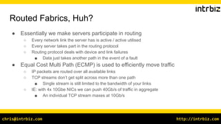 http://intrbiz.comchris@intrbiz.com
Routed Fabrics, Huh?
● Essentially we make servers participate in routing
○ Every network link the server has is active / active utilised
○ Every server takes part in the routing protocol
○ Routing protocol deals with device and link failures
■ Data just takes another path in the event of a fault
● Equal Cost Multi Path (ECMP) is used to efficiently move traffic
○ IP packets are routed over all available links
○ TCP streams don’t get split across more than one path
■ Single stream is still limited to the bandwidth of your links
○ IE: with 4x 10Gbe NICs we can push 40Gb/s of traffic in aggregate
■ An individual TCP stream maxes at 10Gb/s
 
