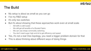 http://intrbiz.comchris@intrbiz.com
The Build
● My setup is about as small as you can go
● I've my R&D setup
● It's only two switches
● But it's about showing that these approaches work even at small scale
○ All traffic is still routed
○ We still get all benefits of a Routed Fabric
○ We can use cheap commodity switching
○ You don't need super high end kit to get efficiency and speed
● Yes, it's not a real Clos topology, you need a bigger problem domain for that
● This is about thinking about different ways of doing things
 