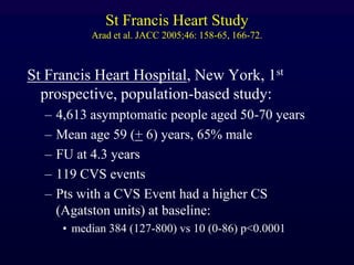 St Francis Heart Study
Arad et al. JACC 2005;46: 158-65, 166-72.
St Francis Heart Hospital, New York, 1st
prospective, population-based study:
– 4,613 asymptomatic people aged 50-70 years
– Mean age 59 (+ 6) years, 65% male
– FU at 4.3 years
– 119 CVS events
– Pts with a CVS Event had a higher CS
(Agatston units) at baseline:
• median 384 (127-800) vs 10 (0-86) p<0.0001
 