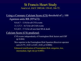 St Francis Heart Study
Arad et al. JACC 2005;46: 158-65, 166-72.
Using a Coronary Calcium Score (CS) threshold of > 100
Agatston units RR (95%CI):
9.6 (6.7 – 13.9) for all CVS events
11.1 (7.3 – 16.7) for all CAD events
9.2 (4.9 – 17.3) for all non-fatal MI & death
Calcium Score (CS) predicted:
CVS events independently of Framingham Risk factors and CRP
(p=0.004)
Was superior to the Framingham Risk Equation (Receiver-operator
curve 0.79 + 0.03 vs 0.69 + 0.03, p=0.0006)
Enhanced stratification of Framingham Risk categories, low,
intermediate, high risk (p<0.0001)
 