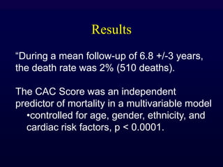 Results
“During a mean follow-up of 6.8 +/-3 years,
the death rate was 2% (510 deaths).
The CAC Score was an independent
predictor of mortality in a multivariable model
•controlled for age, gender, ethnicity, and
cardiac risk factors, p < 0.0001.
 