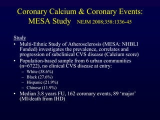 Coronary Calcium & Coronary Events:
MESA Study NEJM 2008;358:1336-45
Study
• Multi-Ethnic Study of Atherosclerosis (MESA: NHBLI
Funded) investigates the prevalence, correlates and
progression of subclinical CVS disease (Calcium score)
• Population-based sample from 6 urban communities
(n=6722), no clinical CVS disease at entry:
– White (38.6%)
– Black (27.6%)
– Hispanic (21.9%)
– Chinese (11.9%)
• Median 3.8 years FU, 162 coronary events, 89 „major‟
(MI/death from IHD)
 
