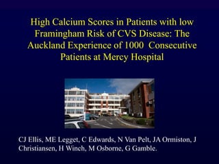 High Calcium Scores in Patients with low
Framingham Risk of CVS Disease: The
Auckland Experience of 1000 Consecutive
Patients at Mercy Hospital
CJ Ellis, ME Legget, C Edwards, N Van Pelt, JA Ormiston, J
Christiansen, H Winch, M Osborne, G Gamble.
 