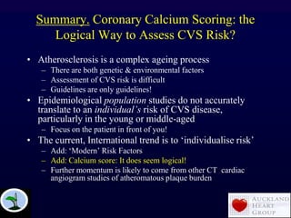Summary. Coronary Calcium Scoring: the
Logical Way to Assess CVS Risk?
• Atherosclerosis is a complex ageing process
– There are both genetic & environmental factors
– Assessment of CVS risk is difficult
– Guidelines are only guidelines!
• Epidemiological population studies do not accurately
translate to an individual‟s risk of CVS disease,
particularly in the young or middle-aged
– Focus on the patient in front of you!
• The current, International trend is to „individualise risk‟
– Add: „Modern‟ Risk Factors
– Add: Calcium score: It does seem logical!
– Further momentum is likely to come from other CT cardiac
angiogram studies of atheromatous plaque burden
 