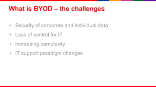What is BYOD – the challenges

• Security of corporate and individual data
• Loss of control for IT
• Increasing complexity
• IT support paradigm changes




                                              4
 
