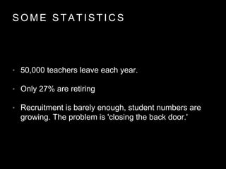 S O M E S T A T I S T I C S
• 50,000 teachers leave each year.
• Only 27% are retiring
• Recruitment is barely enough, student numbers are
growing. The problem is 'closing the back door.'
 