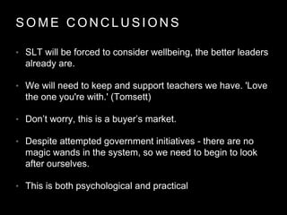 S O M E C O N C L U S I O N S
• SLT will be forced to consider wellbeing, the better leaders
already are.
• We will need to keep and support teachers we have. 'Love
the one you're with.' (Tomsett)
• Don’t worry, this is a buyer’s market.
• Despite attempted government initiatives - there are no
magic wands in the system, so we need to begin to look
after ourselves.
• This is both psychological and practical
 