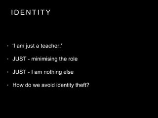 I D E N T I T Y
• 'I am just a teacher.'
• JUST - minimising the role
• JUST - I am nothing else
• How do we avoid identity theft?
 