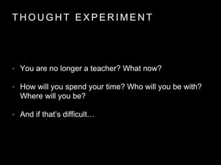 T H O U G H T E X P E R I M E N T
• You are no longer a teacher? What now?
• How will you spend your time? Who will you be with?
Where will you be?
• And if that’s difficult…
 