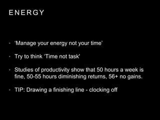 E N E R G Y
• ‘Manage your energy not your time’
• Try to think ‘Time not task'
• Studies of productivity show that 50 hours a week is
fine, 50-55 hours diminishing returns, 56+ no gains.
• TIP: Drawing a finishing line - clocking off
 