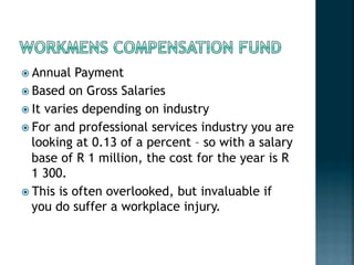 ! Annual Payment
! Based on Gross Salaries
! It varies depending on industry
! For and professional services industry you are
looking at 0.13 of a percent – so with a salary
base of R 1 million, the cost for the year is R
1 300.
! This is often overlooked, but invaluable if
you do suffer a workplace injury.
 
