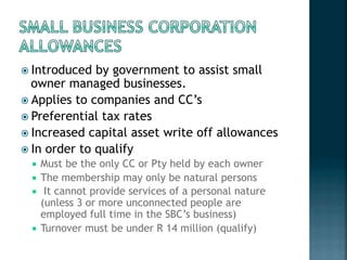 ! Introduced by government to assist small
owner managed businesses.
! Applies to companies and CC’s
! Preferential tax rates
! Increased capital asset write off allowances
! In order to qualify
"  Must be the only CC or Pty held by each owner
"  The membership may only be natural persons
"   It cannot provide services of a personal nature
(unless 3 or more unconnected people are
employed full time in the SBC’s business)
"  Turnover must be under R 14 million (qualify)
 
