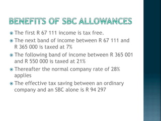 !  The first R 67 111 income is tax free.
!  The next band of income between R 67 111 and
R 365 000 is taxed at 7%
!  The following band of income between R 365 001
and R 550 000 is taxed at 21%
!  Thereafter the normal company rate of 28%
applies
!  The effective tax saving between an ordinary
company and an SBC alone is R 94 297
 