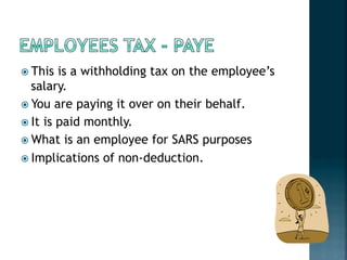 ! This is a withholding tax on the employee’s
salary.
! You are paying it over on their behalf.
! It is paid monthly.
! What is an employee for SARS purposes
! Implications of non-deduction.
 